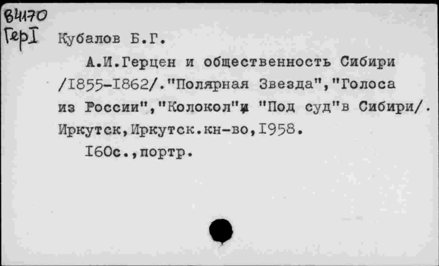 ﻿6^470
Ку балов Б.Г.
А.И.Герцен и общественность Сибири /1855-1862/."Полярная Звезда","Голоса из России","Колокол"^ "Под суд"в Сибири/. Иркутск,Иркутск.кн-во,1958.
160с.,портр.